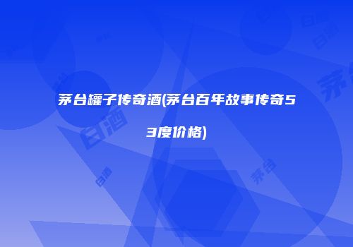 茅台罐子传奇酒(茅台百年故事传奇53度价格)