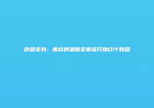 创意变身：废弃啤酒瓶变家居巧物DIY教程