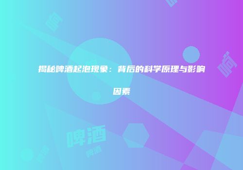 揭秘啤酒起泡现象：背后的科学原理与影响因素