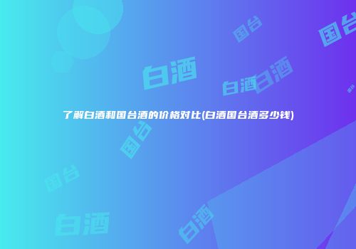 了解白酒和国台酒的价格对比(白酒国台酒多少钱)