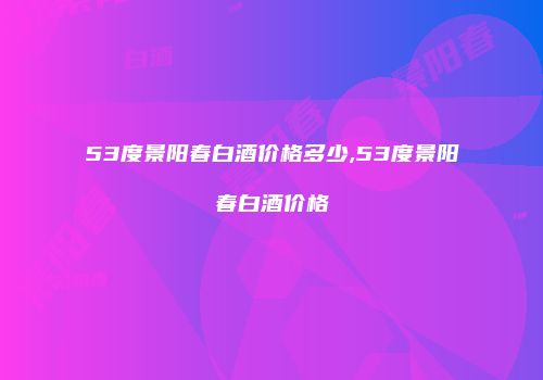 53度景阳春白酒价格多少,53度景阳春白酒价格