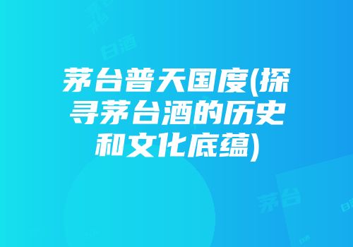 茅台普天国度(探寻茅台酒的历史和文化底蕴)