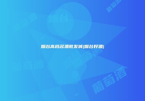 烟台高档名酒批发城(烟台好酒)