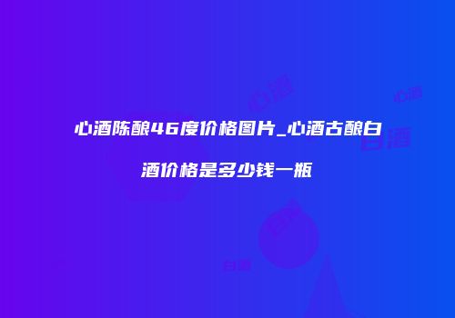 心酒陈酿46度价格图片_心酒古酿白酒价格是多少钱一瓶
