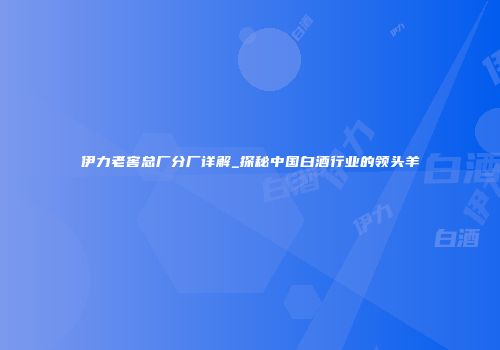 伊力老窖总厂分厂详解_探秘中国白酒行业的领头羊