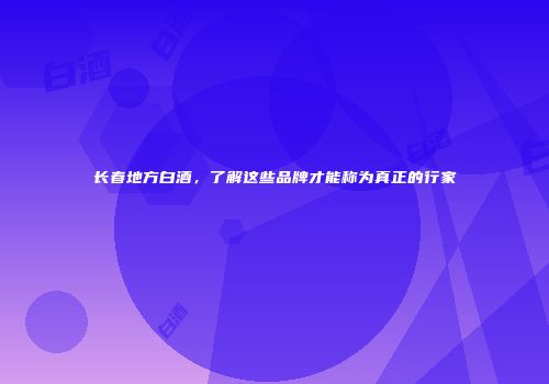 长春地方白酒，了解这些品牌才能称为真正的行家