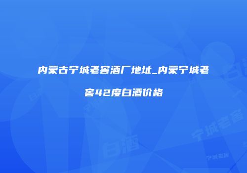 内蒙古宁城老窖酒厂地址_内蒙宁城老窖42度白酒价格