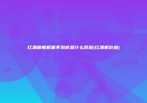 红酒碾帽机碾不到底是什么原因(红酒机价格)