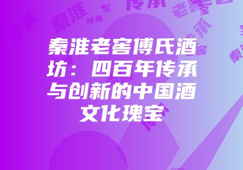秦淮老窖傅氏酒坊：四百年传承与创新的中国酒文化瑰宝