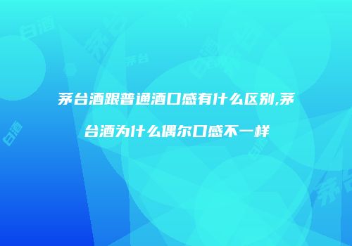 茅台酒跟普通酒口感有什么区别,茅台酒为什么偶尔口感不一样