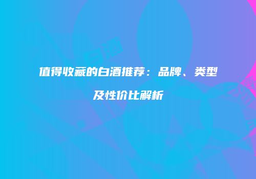 值得收藏的白酒推荐：品牌、类型及性价比解析