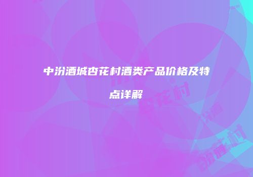 中汾酒城杏花村酒类产品价格及特点详解