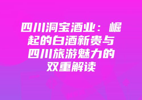 四川洞宝酒业：崛起的白酒新贵与四川旅游魅力的双重解读