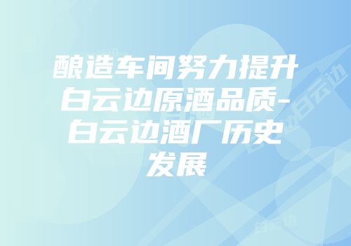 酿造车间努力提升白云边原酒品质-白云边酒厂历史发展