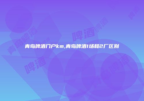青岛啤酒门户km,青岛啤酒1场和2厂区别