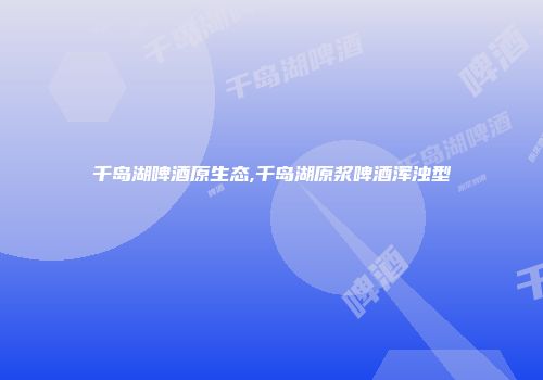 千岛湖啤酒原生态,千岛湖原浆啤酒浑浊型