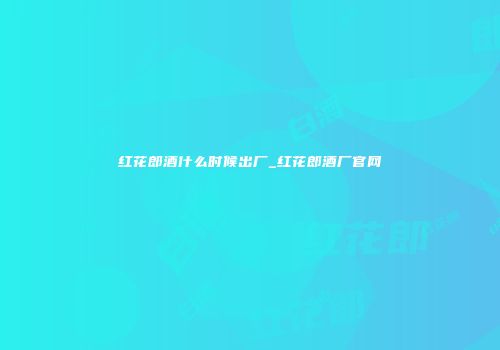 红花郎酒什么时候出厂_红花郎酒厂官网