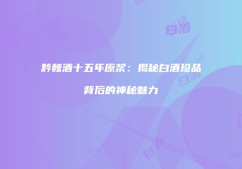 黔魏酒十五年原浆：揭秘白酒珍品背后的神秘魅力