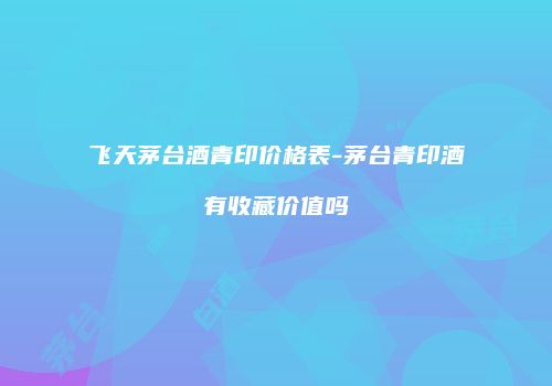 飞天茅台酒青印价格表-茅台青印酒有收藏价值吗