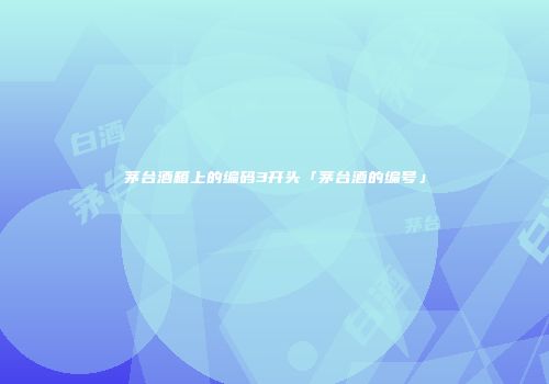 茅台酒箱上的编码3开头「茅台酒的编号」