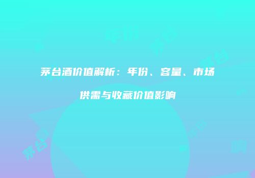 茅台酒价值解析：年份、容量、市场供需与收藏价值影响