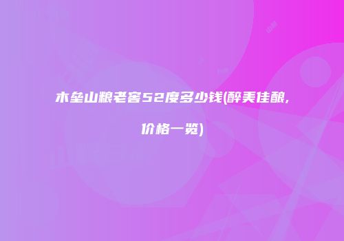 木垒山粮老窖52度多少钱(醉美佳酿,价格一览)