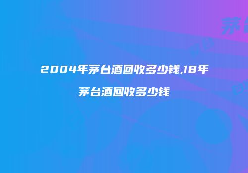 2004年茅台酒回收多少钱,18年茅台酒回收多少钱