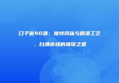 口子窖40酒：独特风味与精湛工艺，白酒市场的璀璨之星
