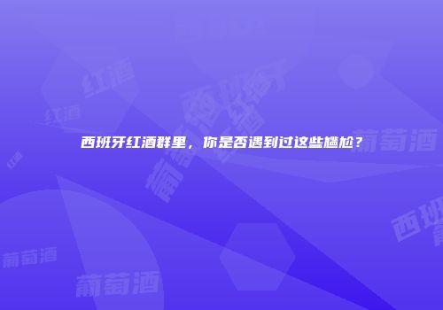 西班牙红酒群里，你是否遇到过这些尴尬？