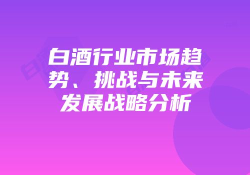 白酒行业市场趋势、挑战与未来发展战略分析