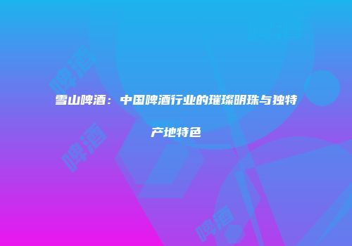雪山啤酒：中国啤酒行业的璀璨明珠与独特产地特色