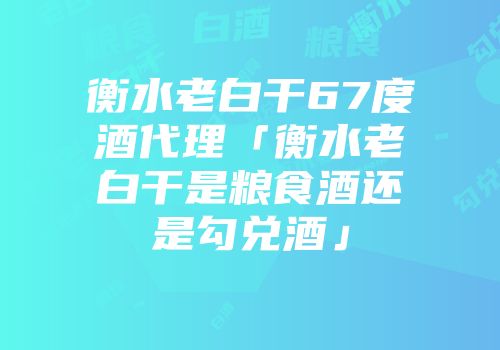衡水老白干67度酒代理「衡水老白干是粮食酒还是勾兑酒」