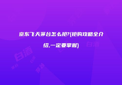 京东飞天茅台怎么抢?(抢购攻略全介绍,一定要掌握)