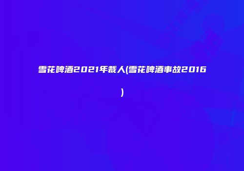 雪花啤酒2021年裁人(雪花啤酒事故2016)