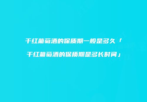 干红葡萄酒的保质期一般是多久「干红葡萄酒的保质期是多长时间」