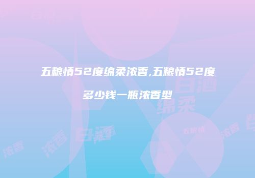 五粮情52度绵柔浓香,五粮情52度多少钱一瓶浓香型