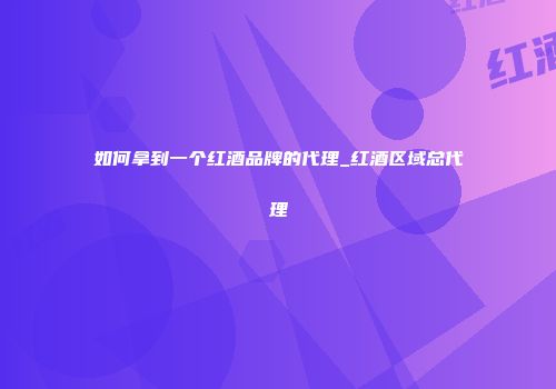 如何拿到一个红酒品牌的代理_红酒区域总代理