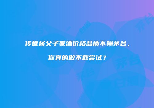 传世酱父子家酒价格品质不输茅台，你真的敢不敢尝试？