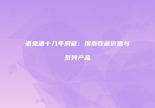 酒鬼酒十八年洞藏：探索收藏价值与系列产品