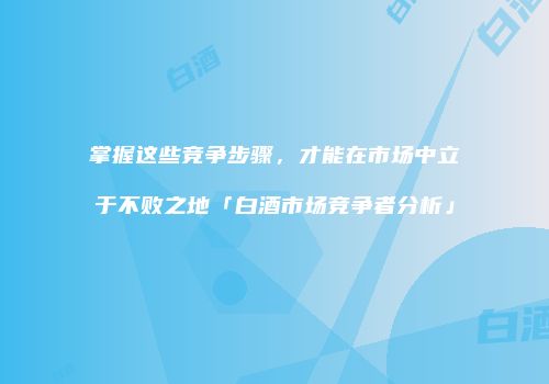 掌握这些竞争步骤，才能在市场中立于不败之地「白酒市场竞争者分析」