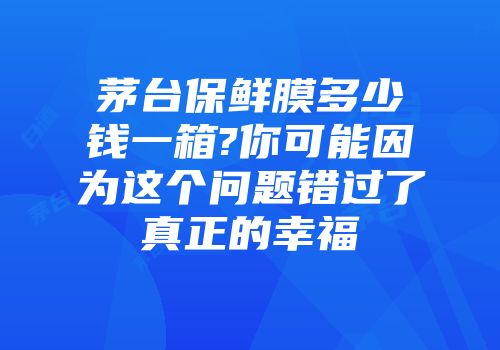 茅台保鲜膜多少钱一箱?你可能因为这个问题错过了真正的幸福