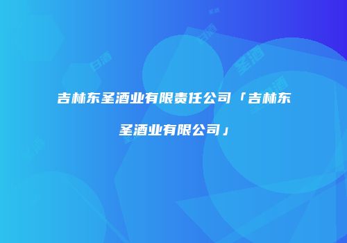 吉林东圣酒业有限责任公司「吉林东圣酒业有限公司」