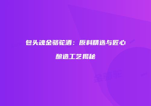 包头魂金骆驼酒：原料精选与匠心酿造工艺揭秘