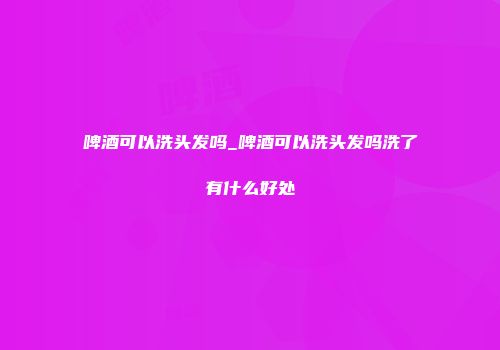 啤酒可以洗头发吗_啤酒可以洗头发吗洗了有什么好处