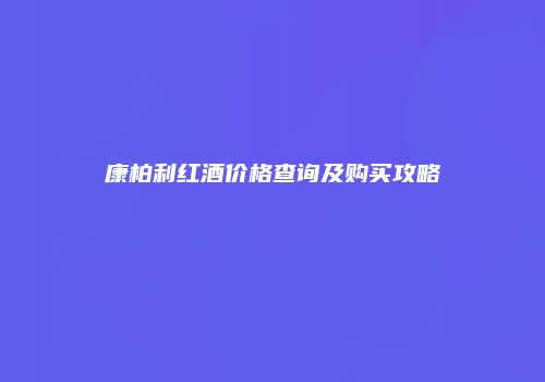 康柏利红酒价格查询及购买攻略