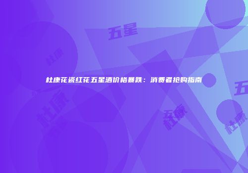 杜康花瓷红花五星酒价格暴跌：消费者抢购指南