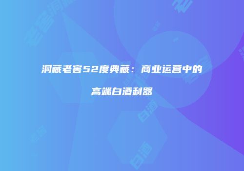 洞藏老窖52度典藏：商业运营中的高端白酒利器