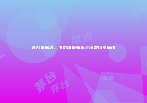 茅台家常酒：价格体系解析与消费场景应用