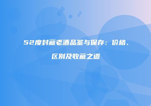 52度封藏老酒品鉴与保存：价格、区别及收藏之道