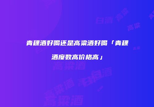 青稞酒好喝还是高粱酒好喝「青稞酒度数高价格高」